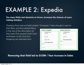 EXAMPLE 2: Expedia
Too many ﬁelds and elements on forms, increases the chances of users
making mistakes.
Checkout form had one field marked “Company.” Users thought it was for
their Bank, and thus started filling
in the rest of the information for
their bank.This caused Credit Card
verification to fail. And thus
shopping cart abandonment.

Removing that ﬁeld led to $12M / Year Increase in Sales

Tuesday, October 15, 13

 