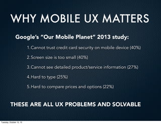 WHY MOBILE UX MATTERS
Google’s “Our Mobile Planet” 2013 study:
1.Cannot trust credit card security on mobile device (40%)
2.Screen size is too small (40%)
3.Cannot see detailed product/service information (27%)
4.Hard to type (25%)
5.Hard to compare prices and options (22%)

THESE ARE ALL UX PROBLEMS AND SOLVABLE
Tuesday, October 15, 13

 