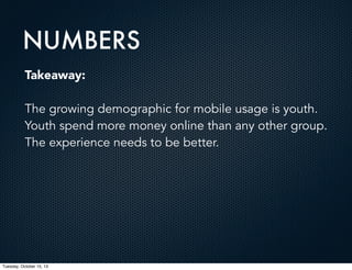 NUMBERS
Takeaway:
The growing demographic for mobile usage is youth.
Youth spend more money online than any other group.
The experience needs to be better.

Tuesday, October 15, 13

 