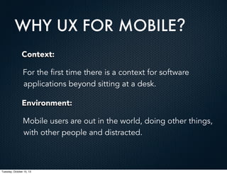 WHY UX FOR MOBILE?
Context:
For the first time there is a context for software
applications beyond sitting at a desk.
Environment:
Mobile users are out in the world, doing other things,
with other people and distracted.

Tuesday, October 15, 13

 