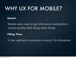 WHY UX FOR MOBILE?
Speed:
Mobile users need to get information and perform
actions quickly while doing other things.
Filling Time:
In line, waiting for someone or using it for distraction.

Tuesday, October 15, 13

 