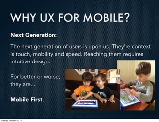 WHY UX FOR MOBILE?
Next Generation:
The next generation of users is upon us. They’re context
is touch, mobility and speed. Reaching them requires
intuitive design.
For better or worse,
they are...
Mobile First.

Tuesday, October 15, 13

 
