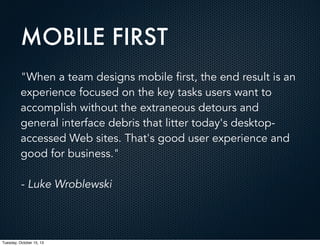 MOBILE FIRST
"When a team designs mobile first, the end result is an
experience focused on the key tasks users want to
accomplish without the extraneous detours and
general interface debris that litter today's desktopaccessed Web sites. That's good user experience and
good for business."
- Luke Wroblewski

Tuesday, October 15, 13

 