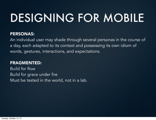 DESIGNING FOR MOBILE
PERSONAS:
An individual user may shade through several personas in the course of
a day, each adapted to its context and possessing its own idiom of
words, gestures, interactions, and expectations.
FRAGMENTED:
Build for flow
Build for grace under fire
Must be tested in the world, not in a lab.

Tuesday, October 15, 13

 