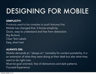 DESIGNING FOR MOBILE
SIMPLICITY:
Products used to be complex to push features first.
Mobile has changed that. It forces simplicity.
Quick, easy to understand and free from distraction.
Big Buttons
Clear Text Labels
Easy, short text
ALWAYS ON:
Mobile demands an "always on" mentality for content portability. It is
an extension of what they were doing at their desk but also what they
want to do right now.
Must be goal oriented, free of distractions and dark patterns.
Focused Experience
Tuesday, October 15, 13

 