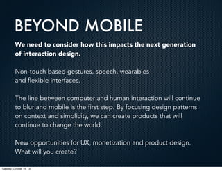 BEYOND MOBILE
We need to consider how this impacts the next generation
of interaction design.
Non-touch based gestures, speech, wearables
and flexible interfaces.
The line between computer and human interaction will continue
to blur and mobile is the first step. By focusing design patterns
on context and simplicity, we can create products that will
continue to change the world.
New opportunities for UX, monetization and product design.
What will you create?
Tuesday, October 15, 13

 