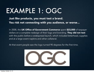 EXAMPLE 1: OGC
Just like products, you must test a brand.
You risk not connecting with you audience, or worse...
In 2008, the UK Ofﬁce of Government Commerce spent $23,000 of taxpayer
dollars on a complete redesign of their logo and branding. They did not test
with the public before a widespread launch, which included letterhead, supplies
and at a large event napkins and other collateral.
At that event people saw the logo turned 90 degrees for the first time.

Tuesday, October 15, 13

 