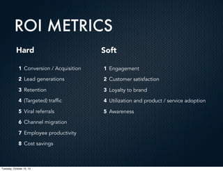 ROI METRICS
Hard

Soft

1 Conversion / Acquisition

1 Engagement

2 Lead generations

2 Customer satisfaction

3 Retention

3 Loyalty to brand

4 (Targeted) traffic

4 Utilization and product / service adoption

5 Viral referrals

5 Awareness

6 Channel migration
7 Employee productivity
8 Cost savings

Tuesday, October 15, 13

 