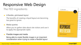 Responsive Web Design
The FED ingredients
■ A flexible, grid-based layout
The benefits of creating a liquid layout are becoming
too great to ignore
■ Media queries
Allow you to gather data about site visitors and use it
to apply the appropriate styles
■ Flexible images and media
Being able to create flexible images is an important
consideration when trying to create a flexible layout
Responsive Design – A Workflow that Works

| 28

 