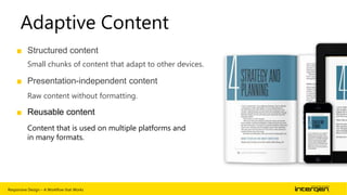 Adaptive Content
■ Structured content
Small chunks of content that adapt to other devices.

■ Presentation-independent content
Raw content without formatting.

■ Reusable content
Content that is used on multiple platforms and
in many formats.

Responsive Design – A Workflow that Works

| 46

 