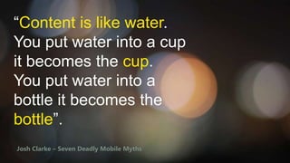 “Content is like water.
You put water into a cup
it becomes the cup.
You put water into a
bottle it becomes the
bottle”.
Josh Clarke – Seven Deadly Mobile Myths

 