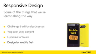 Responsive Design
Some of the things that we‟ve
learnt along the way
■ Challenge traditional processes
■ You can’t wing content
■ Optimize for touch
■ Design for mobile first

Responsive Design – A Workflow that Works

| 62

 