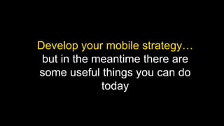 Develop your mobile strategy…
but in the meantime there are
some useful things you can do
today

 