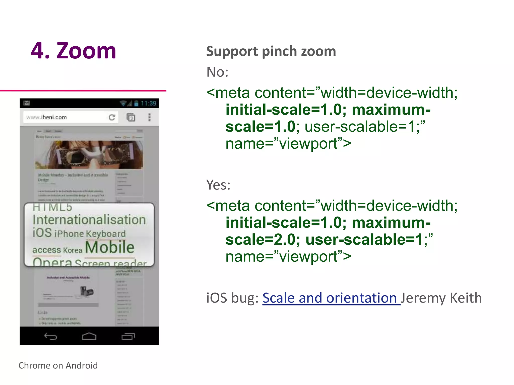 4. Zoom           Support pinch zoom
                    No:
                    <meta content=”width=device-width;
                      initial-scale=1.0; maximum-
                      scale=1.0; user-scalable=1;”
                      name=”viewport”>

                    Yes:
                    <meta content=”width=device-width;
                       initial-scale=1.0; maximum-
                       scale=2.0; user-scalable=1;”
                       name=”viewport”>

                    iOS bug: Scale and orientation Jeremy Keith



Chrome on Android
 