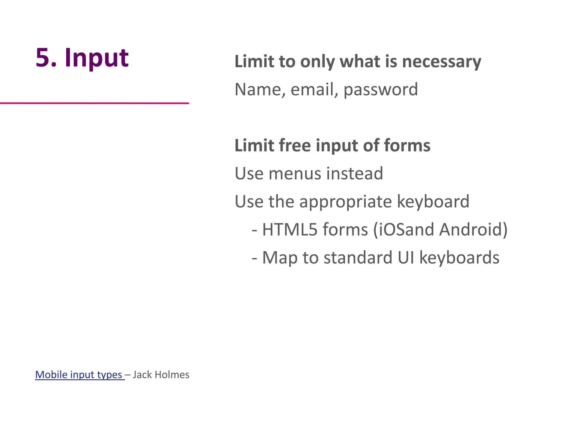 5. Input                           Limit to only what is necessary
                                   Name, email, password

                                   Limit free input of forms
                                   Use menus instead
                                   Use the appropriate keyboard
                                     - HTML5 forms (iOSand Android)
                                     - Map to standard UI keyboards




Mobile input types – Jack Holmes
 