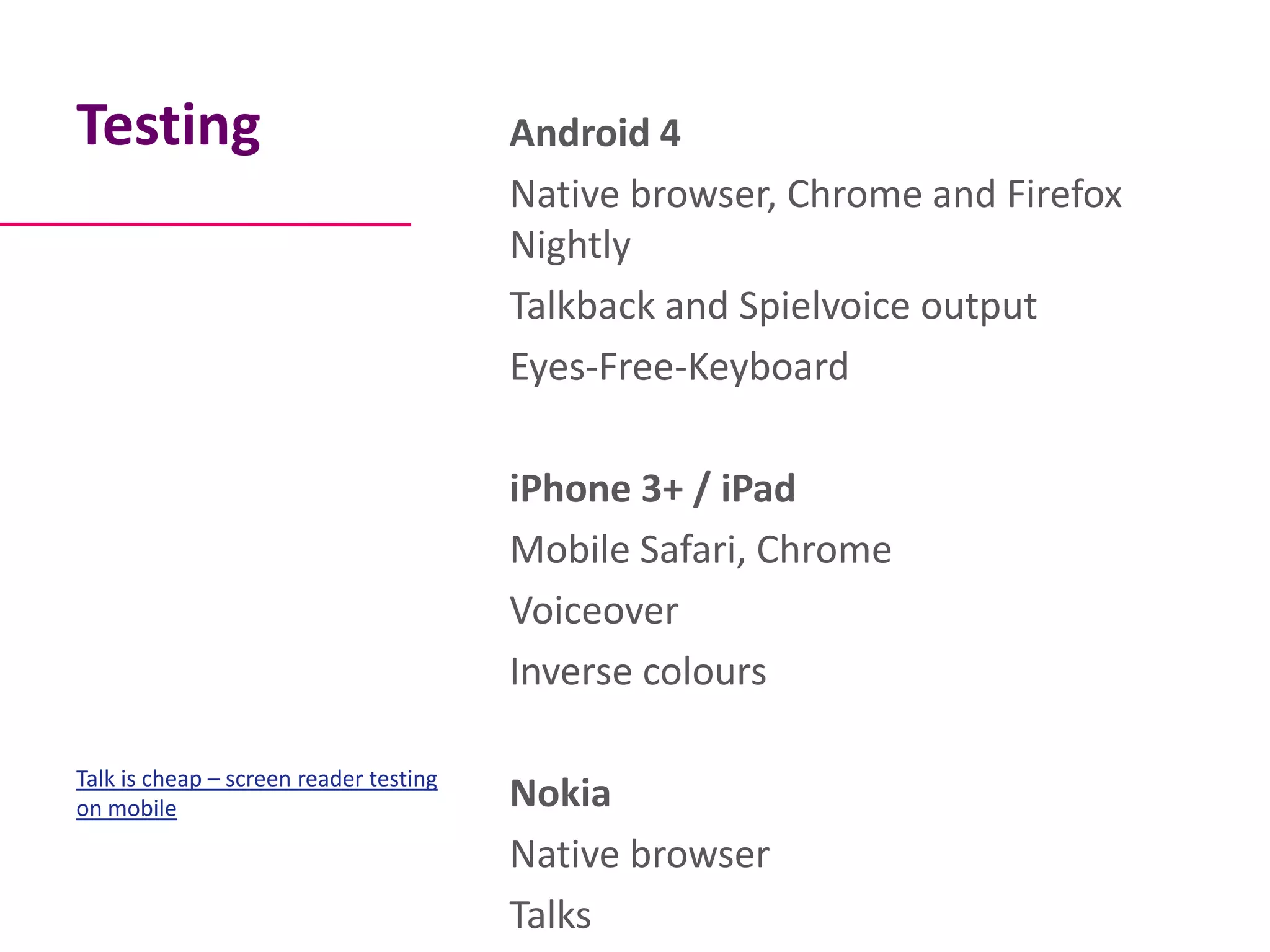 Testing                                 Android 4
                                        Native browser, Chrome and Firefox
                                        Nightly
                                        Talkback and Spielvoice output
                                        Eyes-Free-Keyboard

                                        iPhone 3+ / iPad
                                        Mobile Safari, Chrome
                                        Voiceover
                                        Inverse colours

Talk is cheap – screen reader testing
on mobile                               Nokia
                                        Native browser
                                        Talks
 