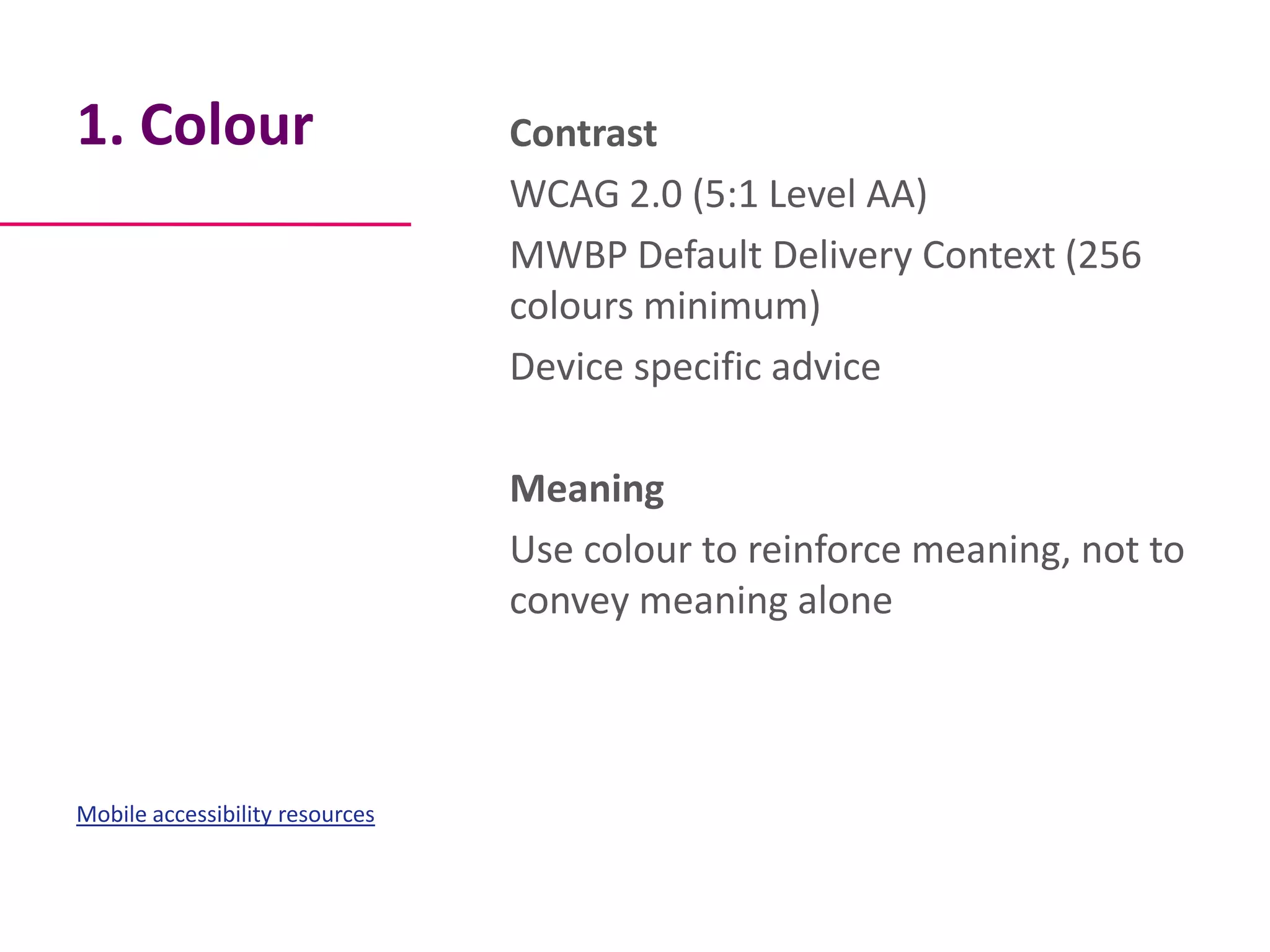 1. Colour                        Contrast
                                 WCAG 2.0 (5:1 Level AA)
                                 MWBP Default Delivery Context (256
                                 colours minimum)
                                 Device specific advice

                                 Meaning
                                 Use colour to reinforce meaning, not to
                                 convey meaning alone



Mobile accessibility resources
 