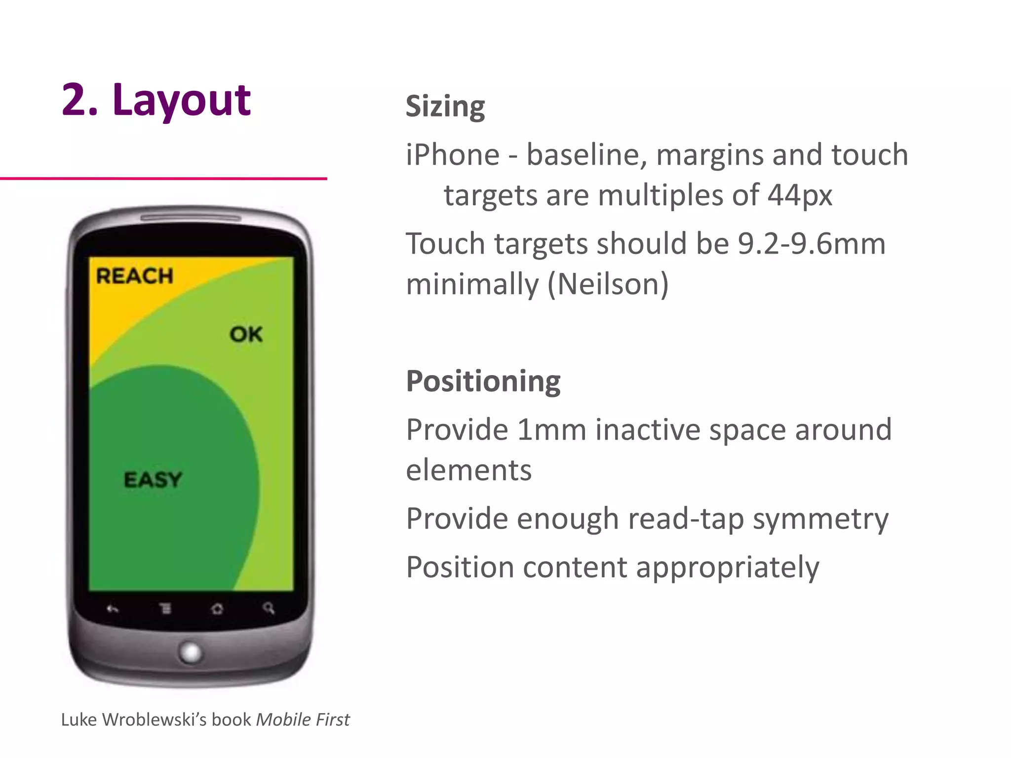 2. Layout                             Sizing
                                      iPhone - baseline, margins and touch
                                         targets are multiples of 44px
                                      Touch targets should be 9.2-9.6mm
                                      minimally (Neilson)

                                      Positioning
                                      Provide 1mm inactive space around
                                      elements
                                      Provide enough read-tap symmetry
                                      Position content appropriately



Luke Wroblewski’s book Mobile First
 