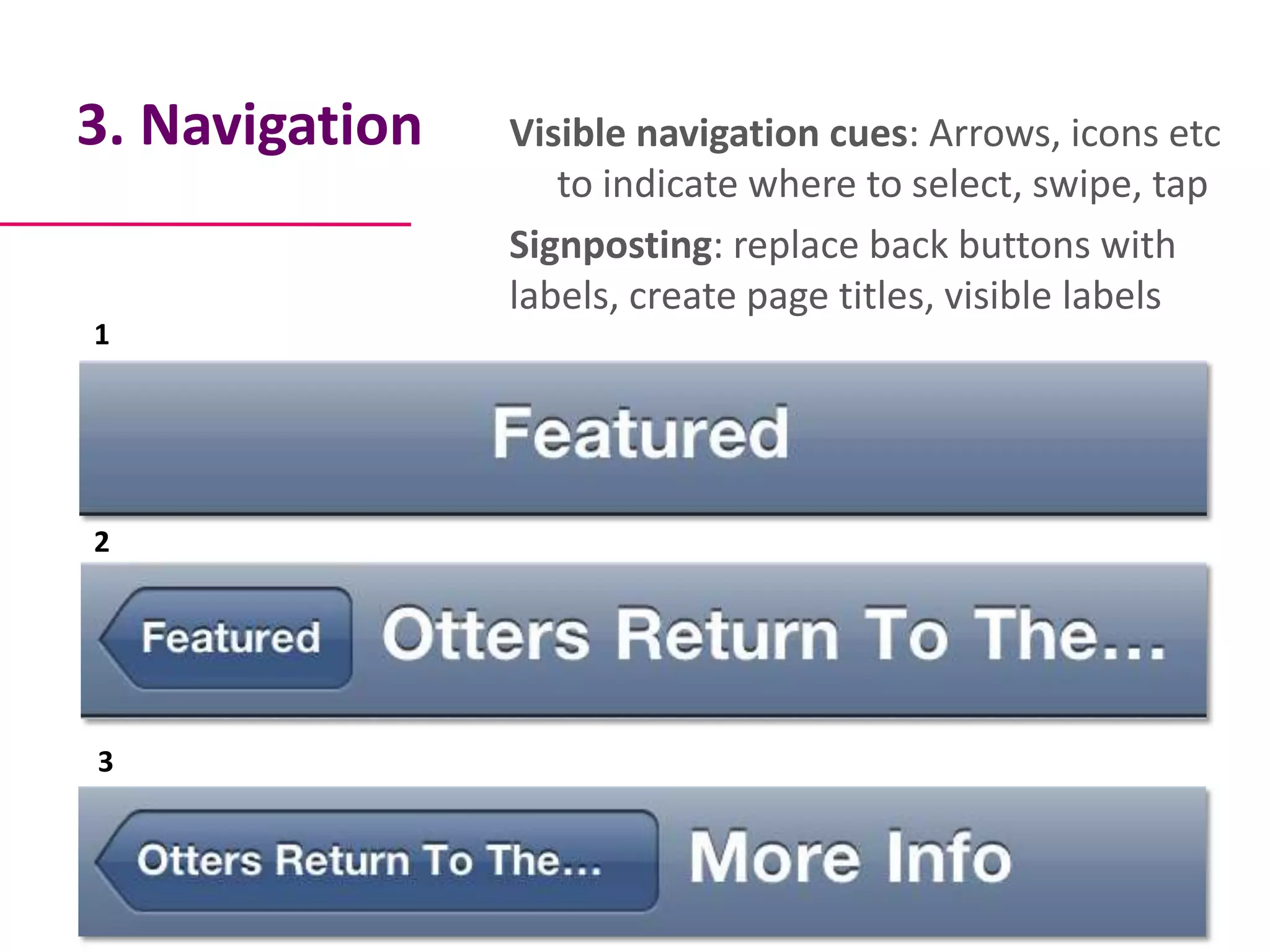 3. Navigation   Visible navigation cues: Arrows, icons etc
                   to indicate where to select, swipe, tap
                Signposting: replace back buttons with
                labels, create page titles, visible labels
1




2




3
 