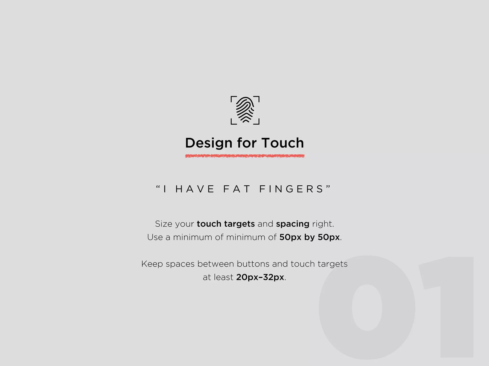Design for Touch
Size your touch targets and spacing right.
Use a minimum of 50px by 50px.
Keep spaces between buttons and touch targets
at least 20px–32px.
“ I H A V E F A T F I N G E R S ”
01
 