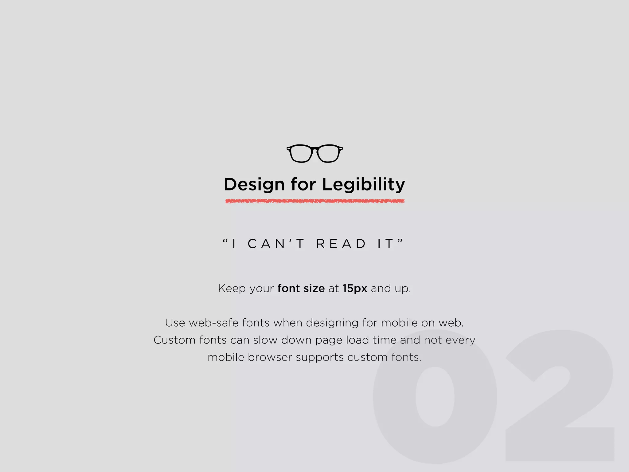 Design for Legibility
Keep your font size at 16pt and up.
Use web-safe fonts when designing for mobile on web.
Custom fonts can slow down page load time and not every
mobile browser supports custom fonts.
“ I C A N ’ T R E A D I T ”
02
 