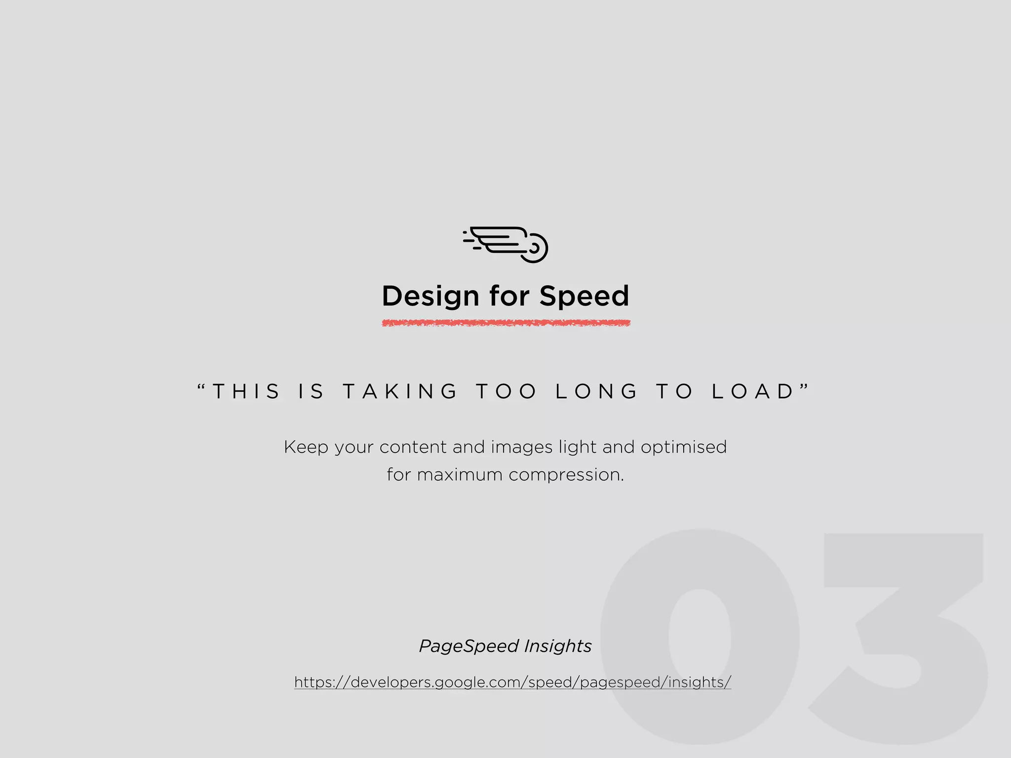 Design for Speed
Keep your content and images light and optimised
for maximum compression.
“ T H I S I S T A K I N G T O O L O N G T O L O A D ”
https://developers.google.com/speed/pagespeed/insights/
PageSpeed Insights
03
 