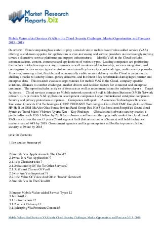 Mobile Value-added Services (VAS) in the Cloud: Security Challenges, Market Opportunities and Forecasts
2013 - 2018
Overview: Cloud computing has started to play a crucial role in mobile based value-added service (VAS)
offering as end-users appetite for applications is ever-increasing and service providers are increasingly moving
towards alternative service platforms and support infrastructure. Mobile VAS in the Cloud includes
communications, content, commerce and applications of various types. Leading companies are positioning
themselves to take leverage cost improvements as well as enhanced functionality, services integration, and
convergence across service types heretofore constrained by device type, network type, and/or service provider.
However, ensuring a fast, flexible, and economically viable service delivery via the Cloud is a continuous
challenge thanks to security issues, piracy concerns, and the threat of cybercriminals damaging consumer and
enterprise data. This research evaluates opportunities for mobile VAS in the Cloud, company specific
solutions, alliances to combat challenges, market drivers and decision factors for consumer and enterprise
customers. The report includes analysis of forecasts as well as recommendations for industry players. Target
Audience: Cloud services companies Mobile network operators Small to Medium Business (SMB) Network
infrastructure providers VAS application development companies Large multinational enterprise companies
Security and privacy protection companies Companies in Report: Awareness Technologies Business
Innovation Councils CA Technologies CERT CREDANT Technologies Cisco Dell EMC Google GuardTime
HP HyTrust IBM McAfee Okta Panda Perkins Rand Group Red Hat Salesforce.com Simplified Soundcloud
Symantec Trend Micro VMware Vyatta Xen Key Findings: Global cloud software security market is
predicted to reach US$ 3 billion by 2018 Latin America will remain the top growth market for cloud based
VAS market over the next 5 years Cloud segment IaaS (Infrastructure as a Service) will hold the highest
market share of 44% by 2018 Government agencies and large enterprises will be the top users of cloud
security software by 2018
table Of Contents:
1.0executive Summary6
2.0mobile Vas Applications In The Cloud7
2.1what Is A Vas Application?7
2.1.1vas Characteristics7
2.1.2relationship Of Vas To Other Services7
2.1.3different Classes Of Vas8
2.2why Are Vas Important? 9
2.2.1the Value Of Voice And Other "bearer" Services9
2.3mobile Vas In The Cloud10
3.0major Mobile Value-added Service Types 12
3.1content12
3.1.1introduction 12
3.1.2content Delivery13
3.1.3charging Via Premium Content15
Mobile Value-added Services (VAS) in the Cloud: Security Challenges, Market Opportunities and Forecasts 2013 - 2018
 