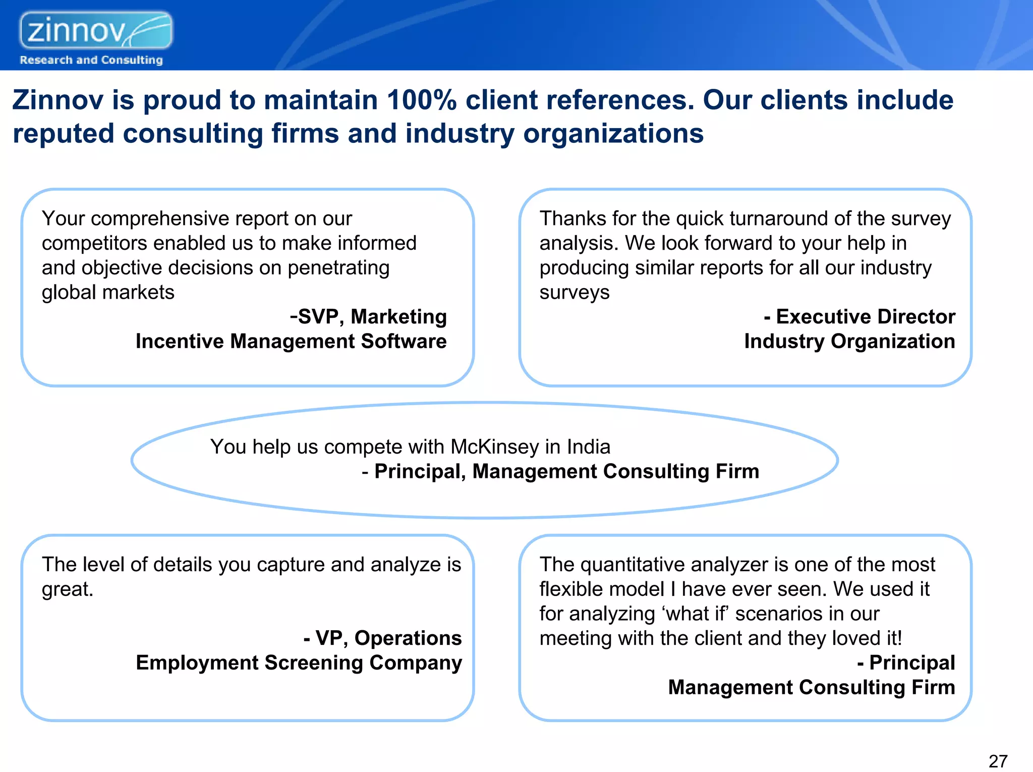 Zinnov is proud to maintain 100% client references. Our clients include
reputed consulting firms and industry organizations

  Your comprehensive report on our                  Thanks for the quick turnaround of the survey
  competitors enabled us to make informed           analysis. We look forward to your help in
  and objective decisions on penetrating            producing similar reports for all our industry
  global markets                                    surveys
                             -SVP, Marketing                                 - Executive Director
            Incentive Management Software                                  Industry Organization




                    You help us compete with McKinsey in India
                                   - Principal, Management Consulting Firm



  The level of details you capture and analyze is   The quantitative analyzer is one of the most
  great.                                            flexible model I have ever seen. We used it
                                                    for analyzing ‘what if’ scenarios in our
                          - VP, Operations          meeting with the client and they loved it!
            Employment Screening Company                                                  - Principal
                                                                   Management Consulting Firm


                                                                                                        27
 
