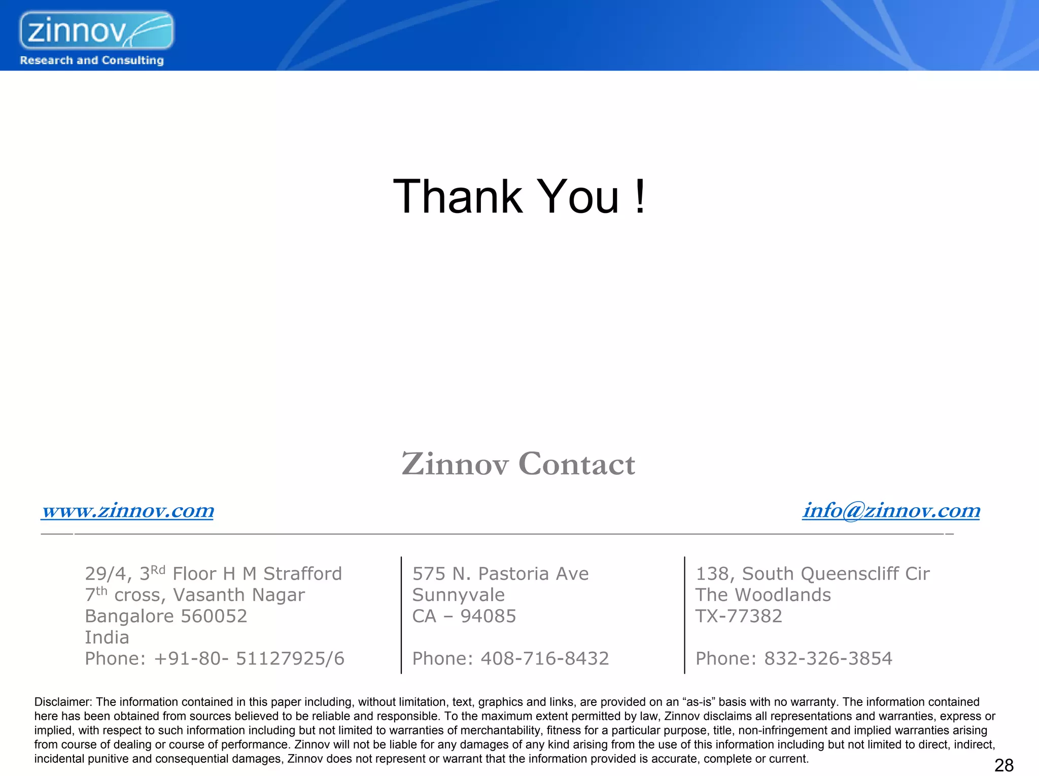 Thank You !




                                                                        Zinnov Contact
 www.zinnov.com                                                                                                                                        info@zinnov.com

         29/4, 3Rd Floor H M Strafford                                    575 N. Pastoria Ave                                     138, South Queenscliff Cir
         7th cross, Vasanth Nagar                                         Sunnyvale                                               The Woodlands
         Bangalore 560052                                                 CA – 94085                                              TX-77382
         India
         Phone: +91-80- 51127925/6                                        Phone: 408-716-8432                                     Phone: 832-326-3854

Disclaimer: The information contained in this paper including, without limitation, text, graphics and links, are provided on an “as-is” basis with no warranty. The information contained
here has been obtained from sources believed to be reliable and responsible. To the maximum extent permitted by law, Zinnov disclaims all representations and warranties, express or
implied, with respect to such information including but not limited to warranties of merchantability, fitness for a particular purpose, title, non-infringement and implied warranties arising
from course of dealing or course of performance. Zinnov will not be liable for any damages of any kind arising from the use of this information including but not limited to direct, indirect,
incidental punitive and consequential damages, Zinnov does not represent or warrant that the information provided is accurate, complete or current.
                                                                                                                                                                                             28
 