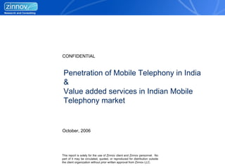 CONFIDENTIAL


 Penetration of Mobile Telephony in India
 &
 Value added services in Indian Mobile
 Telephony market


October, 2006




This report is solely for the use of Zinnov client and Zinnov personnel. No
part of it may be circulated, quoted, or reproduced for distribution outside
the client organization without prior written approval from Zinnov LLC.
 
