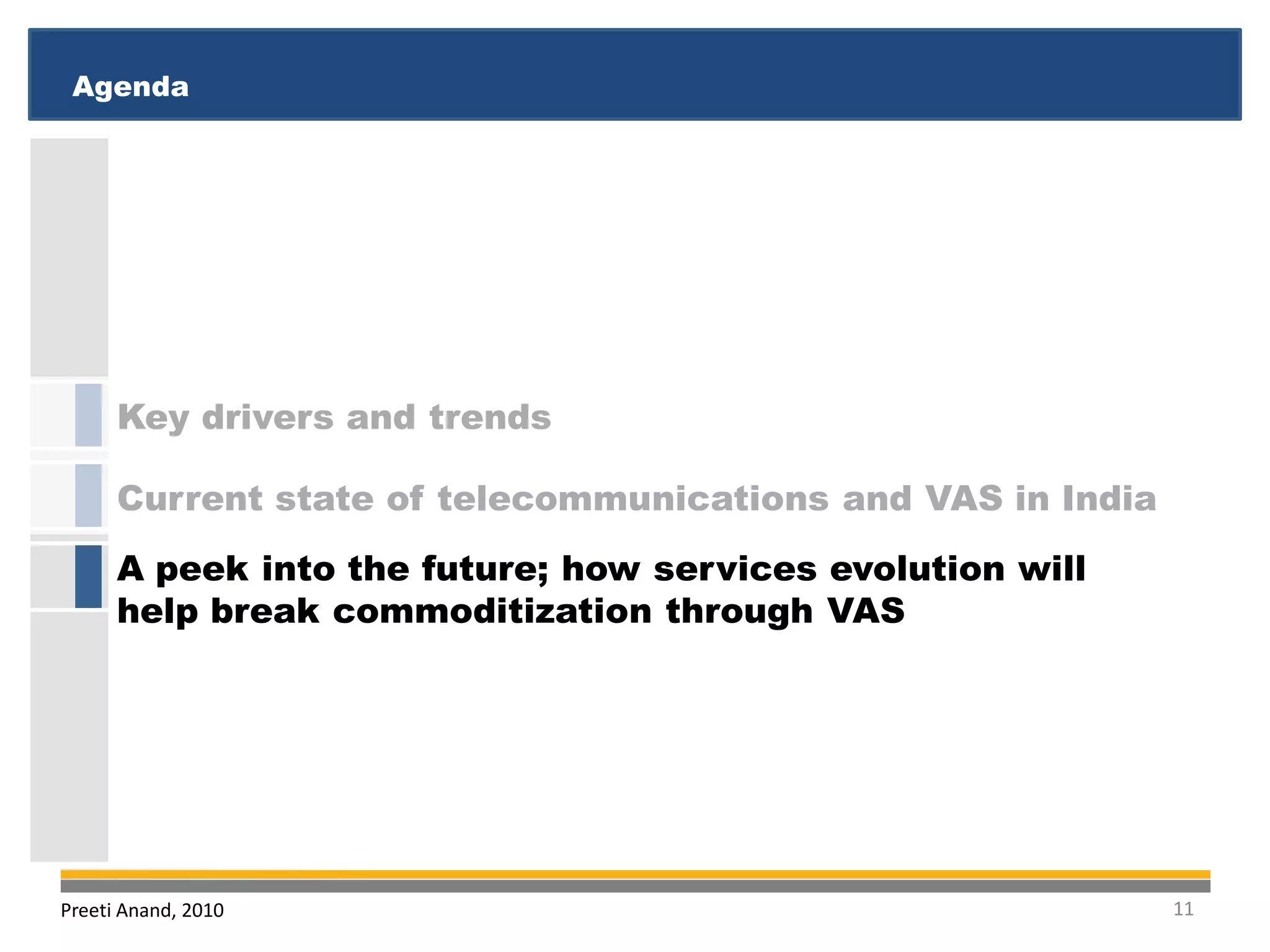 Agenda
 Executive Summary
 Executive Summary
 Agenda




      Key drivers and trends

      Current state of telecommunications and VAS in India
      A peek into the future; how services evolution will
      help break commoditization through VAS




Preeti Anand, 2010                                           11
 