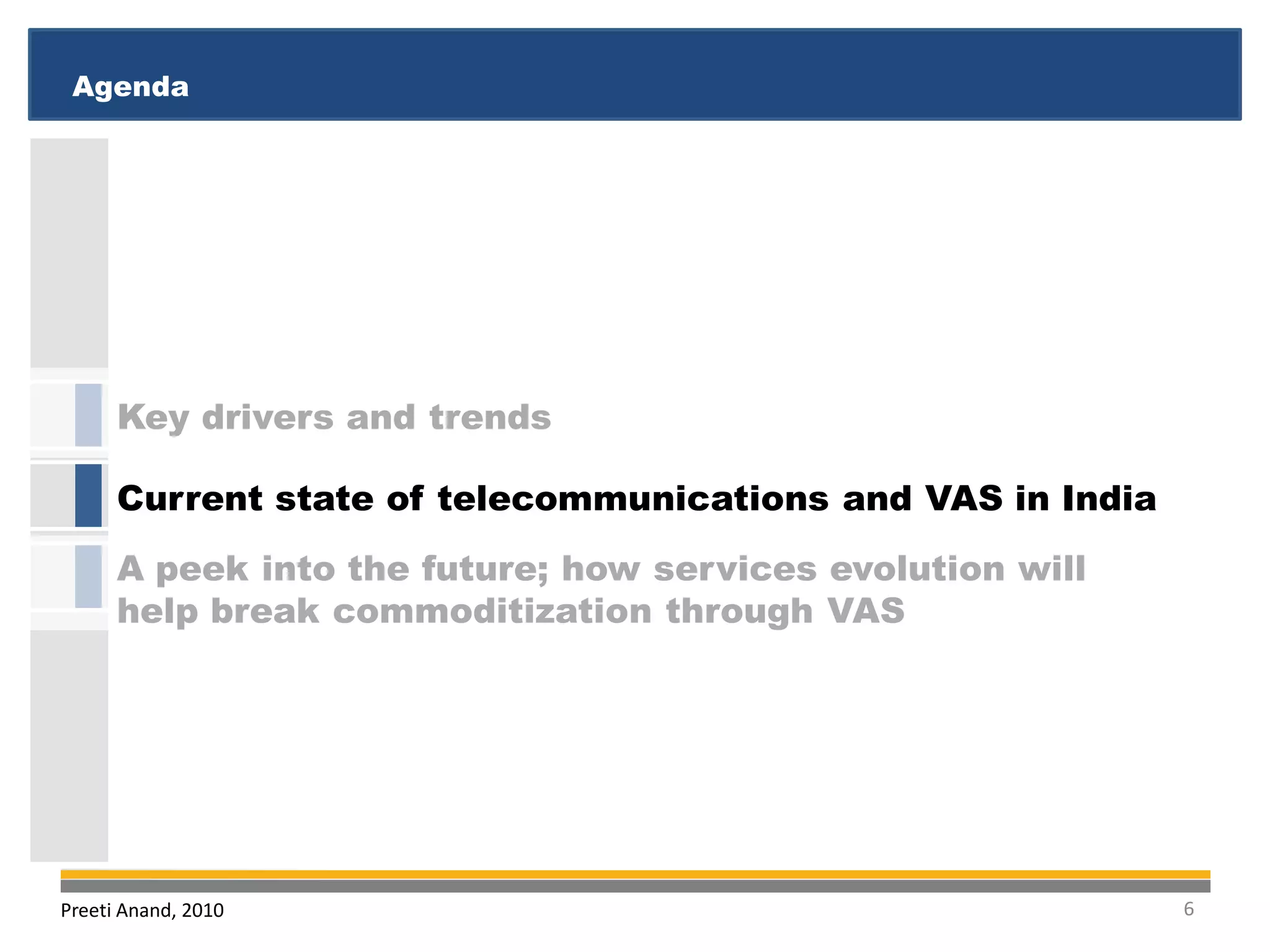 Agenda
 Executive Summary
 Executive Summary
 Agenda




      Key drivers and trends

      Current state of telecommunications and VAS in India
      A peek into the future; how services evolution will
      help break commoditization through VAS




Preeti Anand, 2010                                           6
 