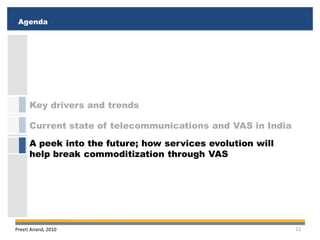 Agenda
 Executive Summary
 Executive Summary
 Agenda




      Key drivers and trends

      Current state of telecommunications and VAS in India
      A peek into the future; how services evolution will
      help break commoditization through VAS




Preeti Anand, 2010                                           11
 