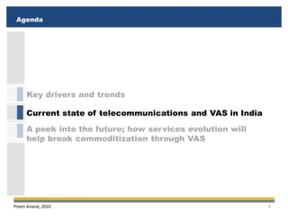 Agenda
 Executive Summary
 Executive Summary
 Agenda




      Key drivers and trends

      Current state of telecommunications and VAS in India
      A peek into the future; how services evolution will
      help break commoditization through VAS




Preeti Anand, 2010                                           6
 