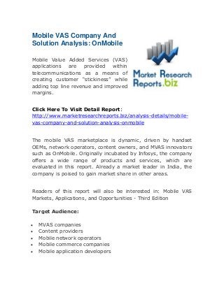 Mobile VAS Company And
Solution Analysis: OnMobile
Mobile Value Added Services (VAS)
applications are provided
within
telecommunications as a means of
creating customer “stickiness” while
adding top line revenue and improved
margins.
Click Here To Visit Detail Report:
http://www.marketresearchreports.biz/analysis-details/mobilevas-company-and-solution-analysis-onmobile
The mobile VAS marketplace is dynamic, driven by handset
OEMs, network operators, content owners, and MVAS innovators
such as OnMobile. Originally incubated by Infosys, the company
offers a wide range of products and services, which are
evaluated in this report. Already a market leader in India, the
company is poised to gain market share in other areas.
Readers of this report will also be interested in: Mobile VAS
Markets, Applications, and Opportunities - Third Edition
Target Audience:






MVAS companies
Content providers
Mobile network operators
Mobile commerce companies
Mobile application developers

 