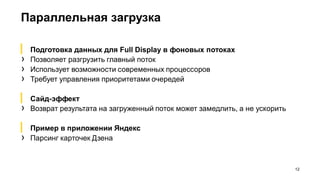 Параллельная загрузка
12
▎ Подготовка данных для Full Display в фоновых потоках
› Позволяет разгрузить главный поток
› Использует возможности современных процессоров
› Требует управления приоритетами очередей
▎ Сайд-эффект
› Возврат результата на загруженный поток может замедлить, а не ускорить
▎ Пример в приложении Яндекс
› Парсинг карточек Дзена
 