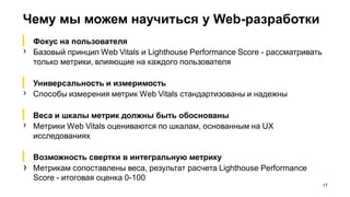 Чему мы можем научиться у Web-разработки
17
▎ Фокус на пользователя
› Базовый принцип Web Vitals и Lighthouse Performance Score - рассматривать
только метрики, влияющие на каждого пользователя
▎ Универсальность и измеримость
› Способы измерения метрик Web Vitals стандартизованы и надежны
▎ Веса и шкалы метрик должны быть обоснованы
› Метрики Web Vitals оцениваются по шкалам, основанным на UX
исследованиях
▎ Возможность свертки в интегральную метрику
› Метрикам сопоставлены веса, результат расчета Lighthouse Performance
Score - итоговая оценка 0-100
 