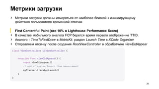 Метрики загрузки
20
› Метрики загрузки должны измеряться от наиболее близкой к инициирующему
действию пользователя временной отсечки
▎ First Contentful Paint (вес 10% в Lighthouse Performance Score)
› В качестве мобильного аналога FCP берется время первого отображение TTID.
› Аналоги - TimeToFirstDraw в MetricKit, раздел Launch Time в XCode Organizer
› Отправляем отсечку после создания RootViewController в обработчике viewDidAppear
 