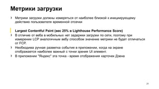 Метрики загрузки
21
› Метрики загрузки должны измеряться от наиболее близкой к инициирующему
действию пользователя временной отсечки
▎ Largest Contentful Paint (вес 25% в Lighthouse Performance Score)
› В отличие от веба в мобильных нет задержки загрузки по сети, поэтому при
измерении LCP аналогичным вебу способом значение метрики не будет отличаться
от FCP.
› Необходима ручная разметка события в приложении, когда на экране
отображается наиболее важный с точки зрения UI элемент.
› В приложении "Яндекс" эта точка - время отображения карточек Дзена
 