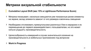 Метрики визуальной стабильности
24
▎ Cumulative Layout Shift (вес 15% в Lighthouse Performance Score)
› Метрика показывает, насколько смещаются уже показанные ранее элементы
на экране, вклад элемента зависит от его размера и величины смещения
› Необходимо отслеживать прямоугольники различных View в иерархии и их
перемещение до первого взаимодействия с пользователем, но это может
сильно ухудшить производительность
› Целесообразность измерений в случае значительного влияния на
производительность в мобильных приложениях под вопросом
› Work In Progress
 