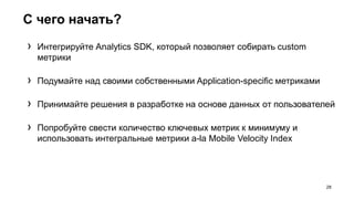 С чего начать?
28
› Интегрируйте Analytics SDK, который позволяет собирать custom
метрики
› Подумайте над своими собственными Application-specific метриками
› Принимайте решения в разработке на основе данных от пользователей
› Попробуйте свести количество ключевых метрик к минимуму и
использовать интегральные метрики a-la Mobile Velocity Index
 
