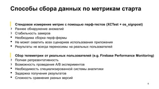 Способы сбора данных по метрикам старта
6
▎ Стендовое измерение метрик с помощью перф-тестов (XCTest + os_signpost)
› Раннее обнаружение аномалий
› Стабильность замеров
• Необходима сборка перф-фермы
• Не может охватить всех сценариев использования приложения
• Результаты не всегда переносимы на реальных пользователей
▎ Сбор телеметрии от реальных пользователей (e.g. Firebase Performance Monitoring)
› Полная репрезентативность
› Возможность проведения A/B экспериментов
• Необходимость специализированной системы аналитики
• Задержка получения результатов
• Сложность сравнения разных версий
 