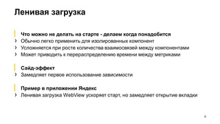 Ленивая загрузка
9
▎ Что можно не делать на старте - делаем когда понадобится
› Обычно легко применить для изолированных компонент
› Усложняется при росте количества взаимосвязей между компонентами
› Может приводить к перераспределению времени между метриками
▎ Сайд-эффект
› Замедляет первое использование зависимости
▎ Пример в приложении Яндекс
› Ленивая загрузка WebView ускоряет старт, но замедляет открытие вкладки
 