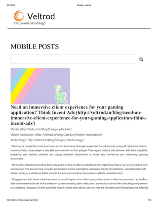 3/21/2016 Mobile | Veltrod
http://veltrod.in/blog/category/mobile/ 1/43
(http://veltrod.in/blog/)
Need an immersive client experience for your gaming
application? Think Incent Ads (http://veltrod.in/blog/need­an­
immersive­client­experience­for­your­gaming­application­think­
incent­ads/) 
Mobile (Http://Veltrod.In/Blog/Category/Mobile/)
Mobile Application (Http://Veltrod.In/Blog/Category/Mobile­Application/)
Technology (Http://Veltrod.In/Blog/Category/Technology/)
* Gaming is maybe the most prominent sort of substance that gets expended on cell phones today. All cell phone clients,
sooner or later, have played a versatile amusement on their gadget. Then again, today’s cell phones, with their propelled
preparing  and  realistic  abilities  are  urging  diversion  distributers  to  make  very  immersive  and  advancing  gaming
encounters.
* How does versatile promoting then stay aware of this, to offer an advertisement experience that is just as immersive and
unintrusive? The answer lies in incent promotions. Incent promotions appeared inside of a diversion, reward clients with
virtual money or substance that is local to the amusement when they draw in with the advertisement.
* Engagement with these advertisements is much higher since clients proactively draw in with the promotion, as it offers
their advancement inside of the diversion by remunerating them with coins, some assistance with unlocking components
or substance. Because of their gamified nature, incent promotions can mix into the versatile gaming background, offering
MOBILE POSTS

 