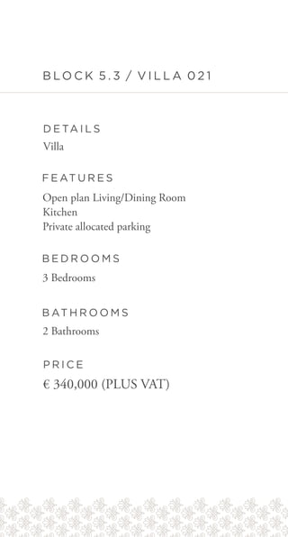 B LO C K 5 . 3 / V I L L A 0 2 1
D E TA I L S
F E AT U R E S
B E D R O O M S
B AT H R O O M S
P R I C E
Villa
Open plan Living/Dining Room
Kitchen
Private allocated parking
3 Bedrooms
2 Bathrooms
€ 340,000 (PLUS VAT)
 