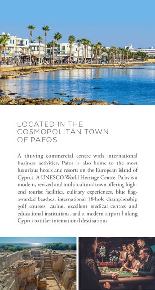 LOCATED IN THE
COSMOPOLITAN TOWN
OF PAFOS
A thriving commercial centre with international
business activities, Pafos is also home to the most
luxurious hotels and resorts on the European island of
Cyprus. A UNESCO World Heritage Centre, Pafos is a
modern, revived and multi-cultural town oﬀering high-
end tourist facilities, culinary experiences, blue ag-
awarded beaches, international 18-hole championship
golf courses, casino, excellent medical centres and
educational institutions, and a modern airport linking
Cyprustootherinternationaldestinations.
 