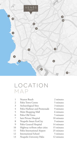 p
1
3
3
5
4
13
11
12
10
8
7
2
6
9
ƒ
V E N S
GARDENS
RESORT
LOCATION
MAP
1
2
3
4
5
6
7
8
9
10
11
12
13
Nearest Beach
Pafos Town Centre
Archaeological Sites
Pafos Harbour and Promenade
Main Shopping Mall
Pafos Old Town
Iasis Private Hospital
Neapolis Smart EcoCity
Pafos General Hospital
Highway to/from other cities
Pafos International Airport
International School
Neapolis University Pafos
2 minutes
5 minutes
3 minutes
9 minutes
6 minutes
5 minutes
10 minutes
9 minutes
14 minutes
15 minutes
25 minutes
5 minutes
12 minutes
 