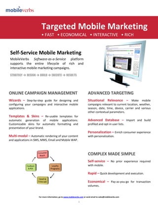 Targeted Mobile Marketing
                        • FAST • ECONOMICAL • INTERACTIVE • RICH


 Self-Service Mobile Marketing
 MobileVerbs Software-as-a-Service platform
 supports the entire lifecycle of rich and
 interactive mobile marketing campaigns.
 STRATEGY  DESIGN  BUILD  EXECUTE  RESULTS




ONLINE CAMPAIGN MANAGEMENT                                                ADVANCED TARGETING
Wizards – Step-by-step guide for designing and                            Situational Relevance – Make mobile
configuring your campaigns and interactive mobile                         campaigns relevant to current location, weather,
applications.                                                             season, date, time, device, carrier and various
                                                                          other contextual parameters.
Templates  Skins – Re-usable templates for
automatic generation of mobile applications.      