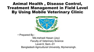 Animal Health , Disease Control,
Treatment Management in Field Level
By Using Mobile Veterinary Clinic
• Prepared By :
Md.mehadi Hasan (Joy)
Faculty of Veterinary Science
Level-5; Sem.-01
Bangladesh Agricultural University, Mymensingh.
 