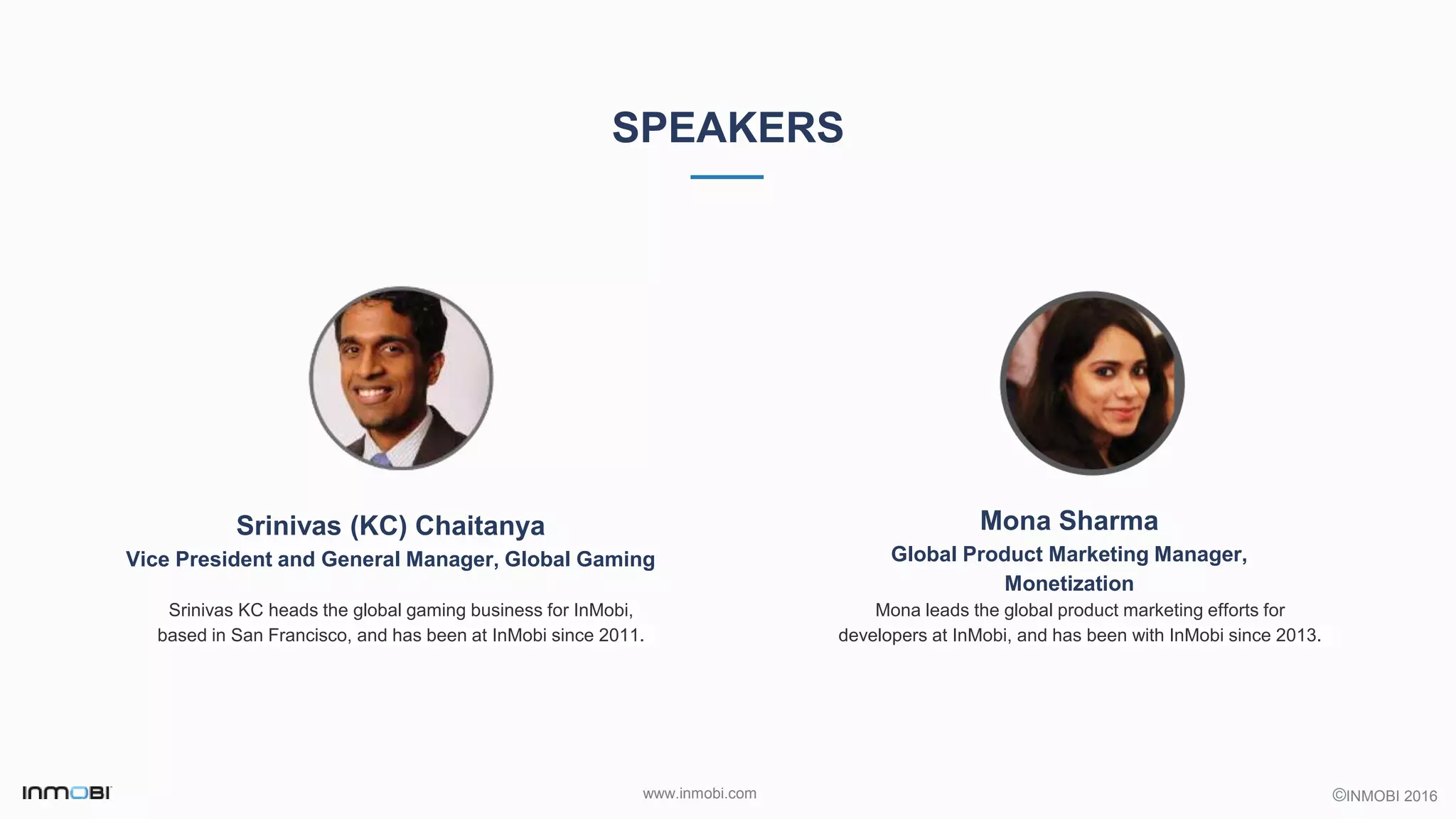 ©INMOBI 2016www.inmobi.com
SPEAKERS
Srinivas (KC) Chaitanya
Vice President and General Manager, Global Gaming
Srinivas KC heads the global gaming business for InMobi,
based in San Francisco, and has been at InMobi since 2011.
Mona Sharma
Global Product Marketing Manager,
Monetization
Mona leads the global product marketing efforts for
developers at InMobi, and has been with InMobi since 2013.
 